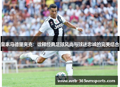 皇家马德里夹克：诠释经典足球风尚与球迷忠诚的完美结合