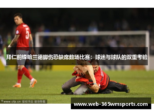 拜仁前锋哈兰德脚伤恐缺席数场比赛：球迷与球队的双重考验